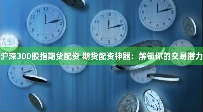 沪深300股指期货配资 期货配资神器：解锁你的交易潜力