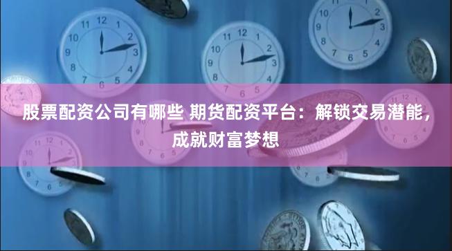 股票配资公司有哪些 期货配资平台：解锁交易潜能，成就财富梦想