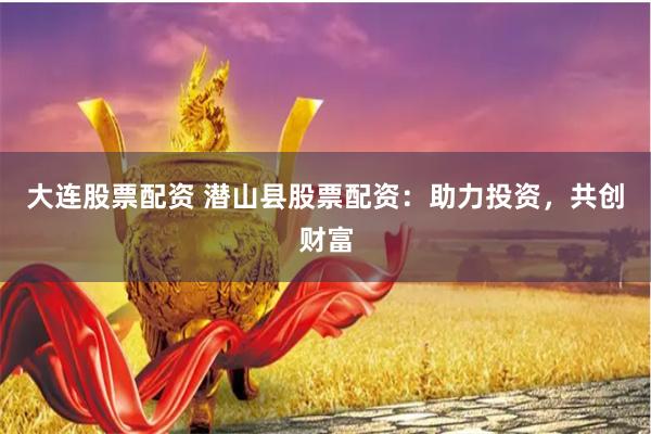 大连股票配资 潜山县股票配资：助力投资，共创财富