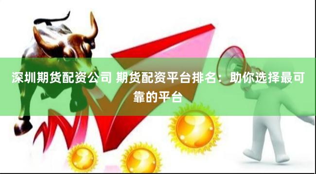 深圳期货配资公司 期货配资平台排名：助你选择最可靠的平台
