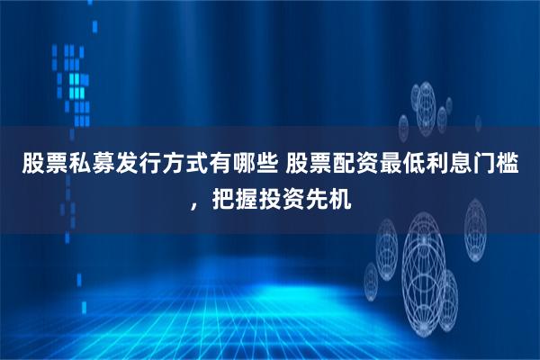 股票私募发行方式有哪些 股票配资最低利息门槛，把握投资先机