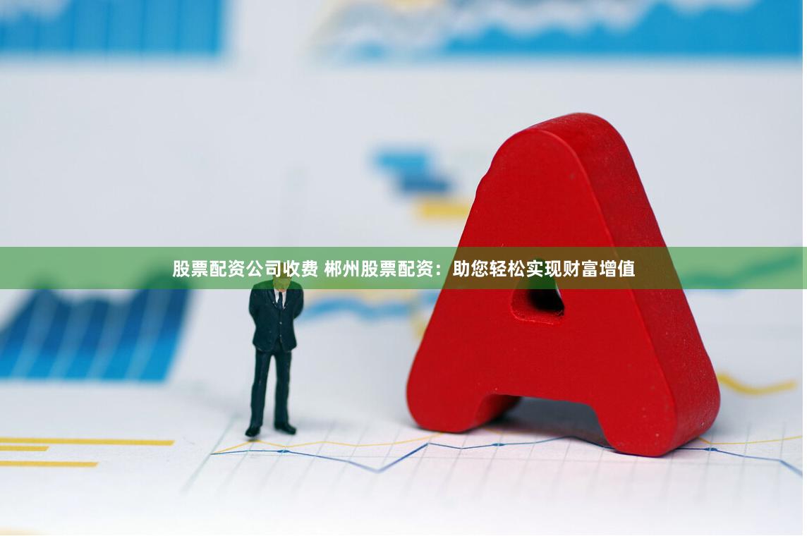 股票配资公司收费 郴州股票配资：助您轻松实现财富增值