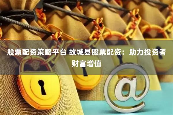 股票配资策略平台 故城县股票配资：助力投资者财富增值