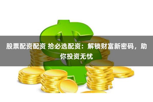 股票配资配资 拾必选配资：解锁财富新密码，助你投资无忧