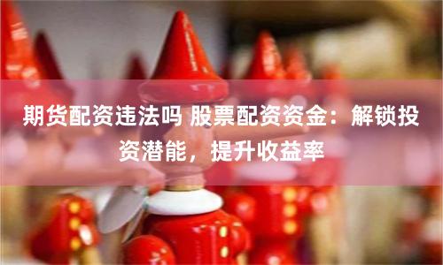 期货配资违法吗 股票配资资金：解锁投资潜能，提升收益率