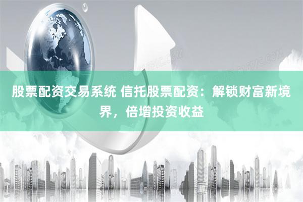 股票配资交易系统 信托股票配资：解锁财富新境界，倍增投资收益