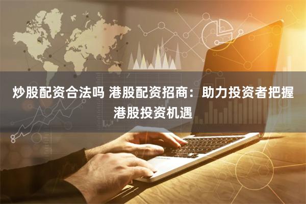 炒股配资合法吗 港股配资招商：助力投资者把握港股投资机遇