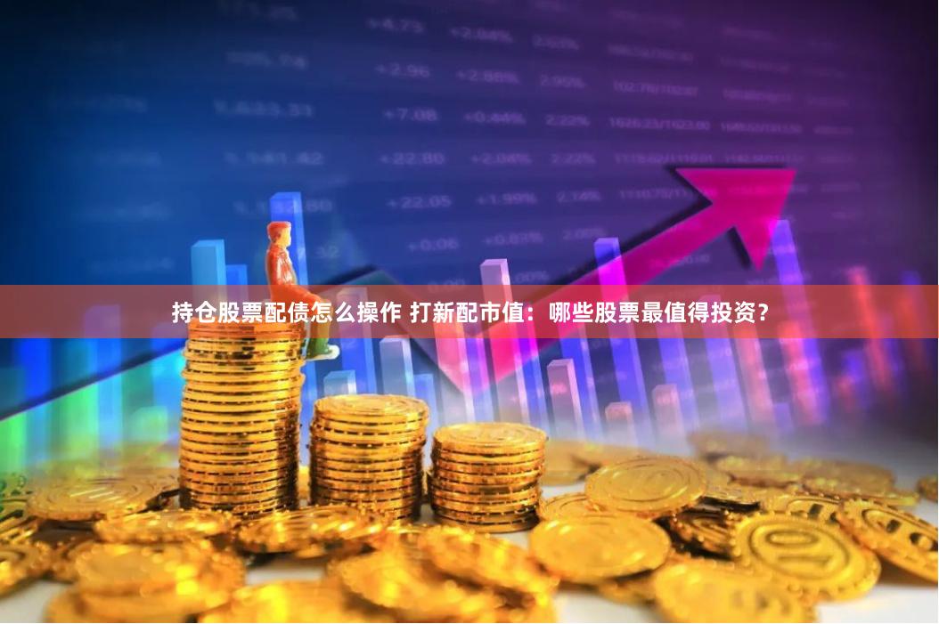 持仓股票配债怎么操作 打新配市值:哪些股票最值得投资?