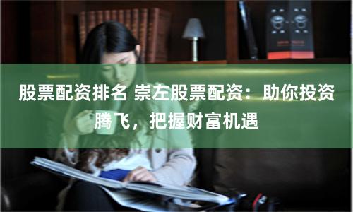 股票配资排名 崇左股票配资：助你投资腾飞，把握财富机遇