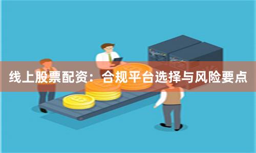 线上股票配资：合规平台选择与风险要点