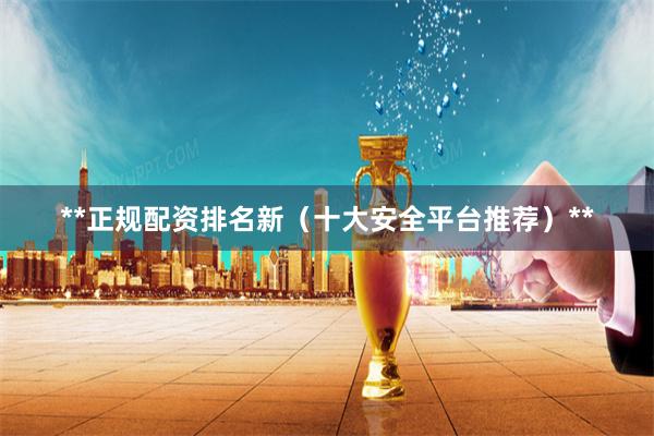 **正规配资排名新（十大安全平台推荐）**
